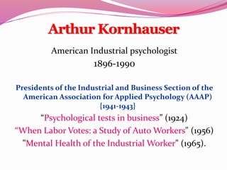 Arthur Kornhauser
American Industrial psychologist
1896-1990
Presidents of the Industrial and Business Section of the
American Association for Applied Psychology (AAAP)
{1941-1943}
“Psychological tests in business” (1924)
“When Labor Votes: a Study of Auto Workers" (1956)
"Mental Health of the Industrial Worker" (1965).
 
