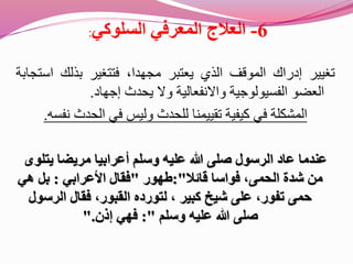 6-‫المعرفي‬ ‫العالج‬‫السلوكي‬:
‫تغيير‬‫إدراك‬‫الموقف‬‫الذي‬‫يعتبر‬،‫مجهدا‬‫فتتغير‬‫بذلك‬‫اس‬‫تجابة‬
‫العضو‬‫الفسيولوجية‬‫واالنفعالية‬‫وال‬‫يحدث‬‫إجهاد‬.
‫المشكلة‬‫ف‬‫نفس‬ ‫الحدث‬ ‫في‬ ‫وليس‬ ‫للحدث‬ ‫تقييمنا‬ ‫كيفية‬ ‫ي‬‫ه‬.
‫عاد‬ ‫عندما‬‫ا‬‫يت‬ ‫مريضا‬ ‫أعرابيا‬ ‫وسلم‬ ‫عليه‬ ‫هللا‬ ‫صلى‬ ‫لرسول‬‫لوى‬
‫قائال‬ ‫فواسا‬ ،‫الحمى‬ ‫شدة‬ ‫من‬:"‫طهور‬"‫األعرابي‬ ‫فقال‬:‫هي‬ ‫بل‬
‫الرس‬ ‫فقال‬ ،‫القبور‬ ‫لتورده‬ ، ‫كبير‬ ‫شيخ‬ ‫على‬ ،‫تفور‬ ‫حمى‬‫ول‬
‫وسلم‬ ‫عليه‬ ‫هللا‬ ‫صلى‬:"‫إذن‬ ‫فهي‬".
 