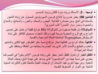 ‫أوميجا‬–3:‫السمسم‬ ‫وزيت‬ ‫الكتان‬ ‫بذرة‬ ‫وزيت‬ ‫األسماك‬.
‫فيتامين‬6B:‫ا‬ ‫زيادة‬ ‫عن‬ ‫المسئول‬ ‫السيروتونين‬ ‫هرمون‬ ‫إلنتاج‬ ً‫ا‬‫ضروري‬ ‫يعتبر‬‫لشعور‬
‫المخ‬ ‫في‬ ‫بالسعادة‬.‫الغذائية‬ ‫مصادره‬ ‫ومن‬:،‫والسبانخ‬ ،‫والجزر‬ ،‫والسمك‬ ،‫البيض‬‫والدجاج‬
‫الشمس‬ ‫دوار‬ ‫وبذور‬ ،‫والخميرة‬"‫السوري‬ ‫اللب‬."
‫الشوكوالتة‬:‫الشوكوالتة‬ ‫من‬ ‫صغيرة‬ ‫قطعة‬ ‫أن‬(85‫غرام‬)‫تحسين‬ ‫على‬ ‫تعمل‬ ‫أن‬ ‫كفيلة‬
‫ما‬ ‫على‬ ‫الكاكاو‬ ‫مسحوق‬ ‫إلحتواء‬ ‫وذلك‬ ‫كبيرة‬ ‫بدرجة‬ ‫المعنوية‬ ‫الروح‬ ‫ورفع‬ ‫المزاج‬‫دة‬
‫التربيتوفان‬Tryptophan‫والنفسية‬ ‫المزاجية‬ ‫للحالة‬ ‫المنشطة‬.
‫الفاكهة‬:‫كالتي‬ ‫فيها‬ ‫الغلوكوز‬ ‫سكر‬ ‫نسبة‬ ‫بإرتفاع‬ ‫تمتاز‬ ‫الفاكهة‬ ‫من‬ ‫أنواع‬ ‫هناك‬‫والمانجو‬ ‫ن‬
‫ع‬ ‫ويحافظ‬ ‫الطاقة‬ ‫من‬ ‫يحتاجه‬ ‫بما‬ ‫الجسم‬ ‫يمد‬ ‫الذي‬ ‫األمر‬ ‫والشمام‬ ‫والبطيخ‬ ‫والعنب‬‫لى‬
‫له‬ ‫المزاجية‬ ‫الحالة‬
‫الحار‬ ‫الفلفل‬:‫هرمون‬ ‫زيادة‬ ‫على‬ ‫يحفز‬ ‫الحار‬ ‫الفلفل‬ ‫تناول‬ ‫أن‬"‫اإلندروفين‬"‫ال‬ ‫في‬‫جسم‬‫كما‬
‫يحتوي‬‫من‬ ‫جيدة‬ ‫نسبة‬ ‫على‬"‫الماغنسيوم‬"‫ا‬ ‫وصفاء‬ ‫المخ‬ ‫تهدئة‬ ‫على‬ ‫يساعد‬ ‫الذي‬‫لحالة‬
‫الذهنية‬.‫التأث‬ ‫تقاوم‬ ‫ة‬ّ‫ط‬‫بالش‬ ‫الغنية‬ ‫الوجبات‬ ‫أن‬ ‫األبحاث‬ ‫تفيد‬ ‫أخرى‬ ‫جهة‬ ‫ومن‬‫السلبية‬ ‫يرات‬
‫النفسية‬ ‫الضغوط‬ ‫أو‬ ‫التوتر‬ ‫عن‬ ‫الناتجة‬.
 