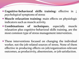  Cognitive-behavioral skills training: effective in ↓
psychological symptoms of stress
 Muscle relaxation training: main effects on physiologic
indicators such as muscle activity.
 Combinations of techniques, especially muscle
relaxation plus cognitive-behavioral skills training, are the
most common type of stress management intervention.
 These interventions focused on changing the individual
worker, not the job-related sources of stress. None of them
effective in producing effects on job/organization-relevant
outcomes, as productivity, absenteeism, or job satisfaction.
 