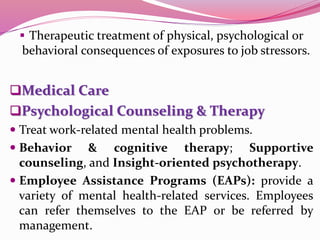  Therapeutic treatment of physical, psychological or
behavioral consequences of exposures to job stressors.
Medical Care
Psychological Counseling & Therapy
 Treat work-related mental health problems.
 Behavior & cognitive therapy; Supportive
counseling, and Insight-oriented psychotherapy.
 Employee Assistance Programs (EAPs): provide a
variety of mental health-related services. Employees
can refer themselves to the EAP or be referred by
management.
 