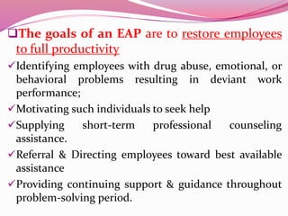 The goals of an EAP are to restore employees
to full productivity
Identifying employees with drug abuse, emotional, or
behavioral problems resulting in deviant work
performance;
Motivating such individuals to seek help
Supplying short-term professional counseling
assistance.
Referral & Directing employees toward best available
assistance
Providing continuing support & guidance throughout
problem-solving period.
 