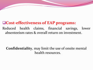 Cost-effectiveness of EAP programs:
Reduced health claims, financial savings, lower
absenteeism rates & overall return on investment.
Confidentiality, may limit the use of onsite mental
health resources.
 