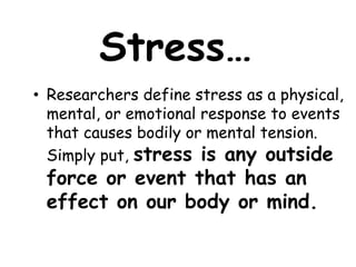 Stress…
• Researchers define stress as a physical,
mental, or emotional response to events
that causes bodily or mental tension.
Simply put, stress is any outside
force or event that has an
effect on our body or mind.
 