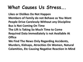 What Causes Us Stress….
Likes or Dislikes Do Not Happen
Members of Family do not Behave as You Want
People Drive Carelessly Without any Discipline
Bus is Not Coming On Time
The Lift Is Taking So Much Time to Come
Required Data Immediately is not Available At
Office
We Find The News Only Regarding Accidents,
Murders, Kidnaps, Atrocities On Women, Natural
Calamities, Etc Causing Negative Reaction In Mind
 