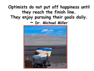 Optimists do not put off happiness until
they reach the finish line.
They enjoy pursuing their goals daily.
~ Dr. Michael Miller
 