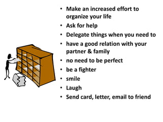 • Make an increased effort to
organize your life
• Ask for help
• Delegate things when you need to
• have a good relation with your
partner & family
• no need to be perfect
• be a fighter
• smile
• Laugh
• Send card, letter, email to friend
 