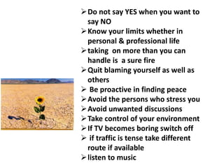 Do not say YES when you want to
say NO
Know your limits whether in
personal & professional life
taking on more than you can
handle is a sure fire
Quit blaming yourself as well as
others
 Be proactive in finding peace
Avoid the persons who stress you
Avoid unwanted discussions
Take control of your environment
If TV becomes boring switch off
 if traffic is tense take different
route if available
listen to music
 
