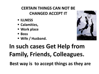 CERTAIN THINGS CAN NOT BE
CHANGED ACCEPT IT
 ILLNESS
 Calamities,
 Work place
 Boss
 Wife / Husband.
In such cases Get Help from
Family, Friends, Colleagues.
Best way is to accept things as they are
 