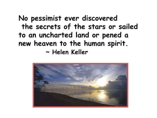 No pessimist ever discovered
the secrets of the stars or sailed
to an uncharted land or pened a
new heaven to the human spirit.
~ Helen Keller
 
