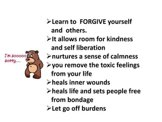 Learn to FORGIVE yourself
and others.
It allows room for kindness
and self liberation
nurtures a sense of calmness
you remove the toxic feelings
from your life
heals inner wounds
heals life and sets people free
from bondage
Let go off burdens
 