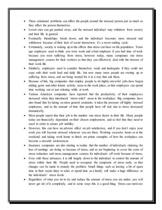  These emotional problems can affect the people around the stressed person just as much as
they affect the person themselves.
 Loved ones can get pushed away, and the stressed individual may withdraw from society
and their life in general.
 Eventually friendships break down, and the individual becomes more stressed and
withdrawn because of their lack of social interaction; it’s a never-ending cycle.
 Fortunately, society is waking up to the effects that stress can have on the population. Years
ago employers used to think you were weak and a bad employee if you had time of work
because you were suffering from stress, however today, many companies run stress
management courses for their workers so that they can effectively deal with the stresses of
their work life.
 Similarly, employees used to consider themselves weak and inadequate if they could not
cope with their work load and daily life, but now many more people are owning up to
suffering from stress, and are being treated for it in a way that suit them.
 Because of this, big companies that employ people to do highly-stressful jobs have begun
adding gyms and other leisure activity areas to the work place, so that employees can spend
time working out or just relaxing while at work.
 Various American companies have reported that the productivity of their employees
increased when they introduced ‘stress-relief’ areas in the workplace. Big companies have
also found that by taking on more general assistants, it takes the pressure off highly stressed
employees, and so the amount of time that people have off sick due to stress decreased
dramatically.
 Most people report that their job is the number one stress factor in their life. Many people
today are financially dependant on their chosen employment, and so feel that they need to
excel in order to ensure job stability.
 However, this can have an adverse affect on job satisfaction, and if you don’t enjoy your
work you will become stressed whenever you are there. Working excessive hours or at the
weekend, and taking work home to finish are prime examples of how the workplace can
become a stressful environment.
 Insurance companies are also starting to realize that the number of individuals claiming for
loss of earnings are doing so because of stress, and so are beginning to cover the costs of
stress reduction and stress management courses for individuals off work because of stress.
 Even with these advances, it is still largely down to the individual to control the amount of
stress within their life. People need to recognize the symptoms of stress early, so that
changes can be made to remedy the problem. Small things such as leaving a bit of spare
time in their social diary to relax or spend time as a family will make a huge difference to
the individuals’ stress levels.
 Regardless of what you do to try and reduce the amount of stress you are under, you will
never get rid of it completely, and in some ways this is a good thing. Stress can motivate
 