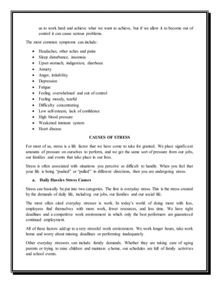 us to work hard and achieve what we want to achieve, but if we allow it to become out of
control it can cause serious problems.
The most common symptoms can include:
 Headaches, other aches and pains
 Sleep disturbance, insomnia
 Upset stomach, indigestion, diarrhoea
 Anxiety
 Anger, irritability
 Depression
 Fatigue
 Feeling overwhelmed and out of control
 Feeling moody, tearful
 Difficulty concentrating
 Low self-esteem, lack of confidence
 High blood pressure
 Weakened immune system
 Heart disease
CAUSES OF STRESS
For most of us, stress is a life factor that we have come to take for granted. We place significant
amounts of pressure on ourselves to perform, and we get the same sort of pressure from our jobs,
our families and events that take place in our lives.
Stress is often associated with situations you perceive as difficult to handle. When you feel that
your life is being “pushed” or “pulled” in different directions, then you are undergoing stress.
a. Daily Hassles Stress Causes
Stress can basically be put into two categories. The first is everyday stress. This is the stress created
by the demands of daily life, including our jobs, our families and our social life.
The most often cited everyday stressor is work. In today’s world of doing more with less,
employees find themselves with more work, fewer resources, and less time. We have tight
deadlines and a competitive work environment in which only the best performers are guaranteed
continued employment.
All of these factors add up to a very stressful work environment. We work longer hours, take work
home and worry about missing deadlines or performing inadequately.
Other everyday stressors can include family demands. Whether they are taking care of aging
parents or trying to raise children and maintain a home, our schedules are full of family activities
and school events.
 