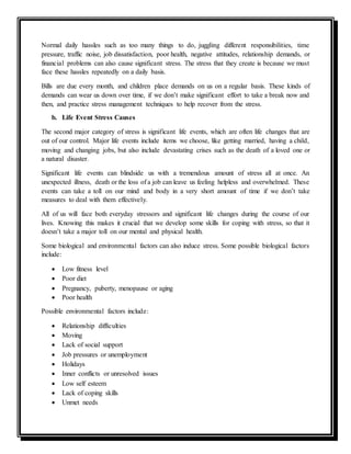 Normal daily hassles such as too many things to do, juggling different responsibilities, time
pressure, traffic noise, job dissatisfaction, poor health, negative attitudes, relationship demands, or
financial problems can also cause significant stress. The stress that they create is because we must
face these hassles repeatedly on a daily basis.
Bills are due every month, and children place demands on us on a regular basis. These kinds of
demands can wear us down over time, if we don’t make significant effort to take a break now and
then, and practice stress management techniques to help recover from the stress.
b. Life Event Stress Causes
The second major category of stress is significant life events, which are often life changes that are
out of our control. Major life events include items we choose, like getting married, having a child,
moving and changing jobs, but also include devastating crises such as the death of a loved one or
a natural disaster.
Significant life events can blindside us with a tremendous amount of stress all at once. An
unexpected illness, death or the loss of a job can leave us feeling helpless and overwhelmed. These
events can take a toll on our mind and body in a very short amount of time if we don’t take
measures to deal with them effectively.
All of us will face both everyday stressors and significant life changes during the course of our
lives. Knowing this makes it crucial that we develop some skills for coping with stress, so that it
doesn’t take a major toll on our mental and physical health.
Some biological and environmental factors can also induce stress. Some possible biological factors
include:
 Low fitness level
 Poor diet
 Pregnancy, puberty, menopause or aging
 Poor health
Possible environmental factors include:
 Relationship difficulties
 Moving
 Lack of social support
 Job pressures or unemployment
 Holidays
 Inner conflicts or unresolved issues
 Low self esteem
 Lack of coping skills
 Unmet needs
 