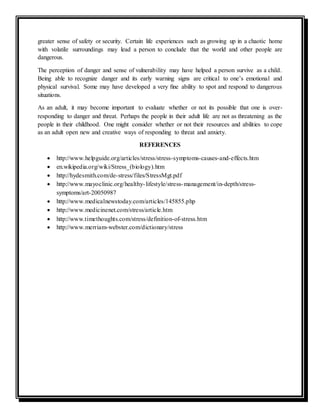 greater sense of safety or security. Certain life experiences such as growing up in a chaotic home
with volatile surroundings may lead a person to conclude that the world and other people are
dangerous.
The perception of danger and sense of vulnerability may have helped a person survive as a child.
Being able to recognize danger and its early warning signs are critical to one’s emotional and
physical survival. Some may have developed a very ﬁne ability to spot and respond to dangerous
situations.
As an adult, it may become important to evaluate whether or not its possible that one is over-
responding to danger and threat. Perhaps the people in their adult life are not as threatening as the
people in their childhood. One might consider whether or not their resources and abilities to cope
as an adult open new and creative ways of responding to threat and anxiety.
REFERENCES
 http://www.helpguide.org/articles/stress/stress-symptoms-causes-and-effects.htm
 en.wikipedia.org/wiki/Stress_(biology).htm
 http://hydesmith.com/de-stress/files/StressMgt.pdf
 http://www.mayoclinic.org/healthy-lifestyle/stress-management/in-depth/stress-
symptoms/art-20050987
 http://www.medicalnewstoday.com/articles/145855.php
 http://www.medicinenet.com/stress/article.htm
 http://www.timethoughts.com/stress/definition-of-stress.htm
 http://www.merriam-webster.com/dictionary/stress
 