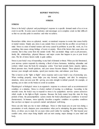 REPORT WRITNING
ON
STRESS
STRESS
Stress is the body’s physical and psychological response to a specific demand made of us or to an
event in our life. In some cases it motivates and encourages us to complete a task we find difficult
so that we can take pride in ourselves and what we achieve.
Researchers define stress as a physical, mental, or emotional response to events that causes bodily
or mental tension. Simply put, stress is any outside force or event that has an effect on our body or
mind. Stress is a state of mental tension and worry caused by problems in your life, work, etc. It is
something that causes strong feelings of worry or anxiety. Most of the factors that cause stress are
external, that is they come from the outside world. This can include things such as job pressures,
family life, relationships, physical illnesses and major events that happen to you or your loved
ones. The list of stress factors really is quite endless.
Stress is your body’s way of responding to any kind of demand or threat. When you feel threatened,
your nervous system responds by releasing a flood of stress hormones, including adrenaline and
cortisol, which rouse the body for emergency action. Your heart pounds faster, muscles tighten,
blood pressure rises, breath quickens, and your senses become sharper. These physical changes
increase your strength and stamina, speed your reaction time, and enhance your focus.
This is known as the “fight or flight” stress response and is your body’s way of protecting you.
When working properly, stress helps you stay focused, energetic, and alert. In emergency
situations, stress can save your life—giving you extra strength to defend yourself, for example, or
spurring you to slam on the brakes to avoid an accident.
Physiological or biological stress is an organism's response to a stressor such as an environmental
condition or a stimulus. Stress is a body's method of reacting to a challenge. According to the
stressful event, the body's way to respond to stress is by sympathetic nervous system activation
which results in the fight-or-flight response. Because the body cannot keep this state for long
periods of time, the parasympathetic system returns the body's physiological conditions to normal
(homeostasis). In humans, stress typically describes a negative condition or a positive condition
that can have an impact on a person's mental and physical well-being.
Stress can also help you rise to meet challenges. Stress is what keeps you on your toes during a
presentation at work, sharpens your concentration when you’re attempting the game-winning free
throw, or drives you to study for an exam when you'd rather be watching TV. But beyond your
comfort zone, stress stops being helpful and can start causing major damage to your mind and
body.
 