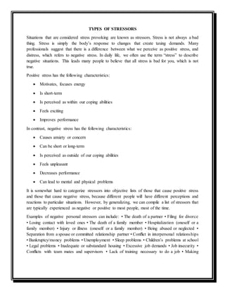 TYPES OF STRESSORS
Situations that are considered stress provoking are known as stressors. Stress is not always a bad
thing. Stress is simply the body’s response to changes that create taxing demands. Many
professionals suggest that there is a difference between what we perceive as positive stress, and
distress, which refers to negative stress. In daily life, we often use the term “stress” to describe
negative situations. This leads many people to believe that all stress is bad for you, which is not
true.
Positive stress has the following characteristics:
 Motivates, focuses energy
 Is short-term
 Is perceived as within our coping abilities
 Feels exciting
 Improves performance
In contrast, negative stress has the following characteristics:
 Causes anxiety or concern
 Can be short or long-term
 Is perceived as outside of our coping abilities
 Feels unpleasant
 Decreases performance
 Can lead to mental and physical problems
It is somewhat hard to categorize stressors into objective lists of those that cause positive stress
and those that cause negative stress, because different people will have different perceptions and
reactions to particular situations. However, by generalizing, we can compile a list of stressors that
are typically experienced as negative or positive to most people, most of the time.
Examples of negative personal stressors can include: • The death of a partner • Filing for divorce
• Losing contact with loved ones • The death of a family member • Hospitalization (oneself or a
family member) • Injury or illness (oneself or a family member) • Being abused or neglected •
Separation from a spouse or committed relationship partner • Conﬂict in interpersonal relationships
• Bankruptcy/money problems • Unemployment • Sleep problems • Children’s problems at school
• Legal problems • Inadequate or substandard housing • Excessive job demands • Job insecurity •
Conﬂicts with team mates and supervisors • Lack of training necessary to do a job • Making
 