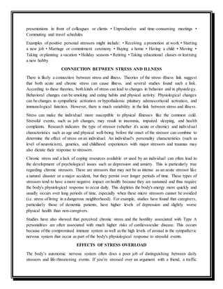 presentations in front of colleagues or clients • Unproductive and time-consuming meetings •
Commuting and travel schedules
Examples of positive personal stressors might include: • Receiving a promotion at work • Starting
a new job • Marriage or commitment ceremony • Buying a home • Having a child • Moving •
Taking or planning a vacation • Holiday seasons • Retiring • Taking educational classes or learning
a new hobby
CONNECTION BETWEEN STRESS AND ILLNESS
There is likely a connection between stress and illness. Theories of the stress–illness link suggest
that both acute and chronic stress can cause illness, and several studies found such a link.
According to these theories, both kinds of stress can lead to changes in behavior and in physiology.
Behavioral changes can be smoking and eating habits and physical activity. Physiological changes
can be changes in sympathetic activation or hypothalamic pituitary adrenocorticoid activation, and
immunological function. However, there is much variability in the link between stress and illness.
Stress can make the individual more susceptible to physical illnesses like the common cold.
Stressful events, such as job changes, may result in insomnia, impaired sleeping, and health
complaints. Research indicates the type of stressor (whether it's acute or chronic) and individual
characteristics such as age and physical well-being before the onset of the stressor can combine to
determine the effect of stress on an individual. An individual's personality characteristics (such as
level of neuroticism), genetics, and childhood experiences with major stressors and traumas may
also dictate their response to stressors.
Chronic stress and a lack of coping resources available or used by an individual can often lead to
the development of psychological issues such as depression and anxiety. This is particularly true
regarding chronic stressors. These are stressors that may not be as intense as an acute stressor like
a natural disaster or a major accident, but they persist over longer periods of time. These types of
stressors tend to have a more negative impact on health because they are sustained and thus require
the body's physiological response to occur daily. This depletes the body's energy more quickly and
usually occurs over long periods of time, especially when these micro stressors cannot be avoided
(i.e. stress of living in a dangerous neighborhood). For example, studies have found that caregivers,
particularly those of dementia patients, have higher levels of depression and slightly worse
physical health than non-caregivers.
Studies have also showed that perceived chronic stress and the hostility associated with Type A
personalities are often associated with much higher risks of cardiovascular disease. This occurs
because of the compromised immune system as well as the high levels of arousal in the sympathetic
nervous system that occur as part of the body's physiological response to stressful events.
EFFECTS OF STRESS OVERLOAD
The body’s autonomic nervous system often does a poor job of distinguishing between daily
stressors and life-threatening events. If you’re stressed over an argument with a friend, a traffic
 