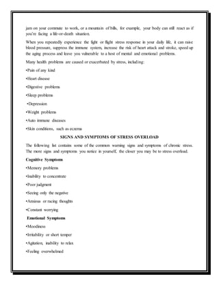 jam on your commute to work, or a mountain of bills, for example, your body can still react as if
you’re facing a life-or-death situation.
When you repeatedly experience the fight or flight stress response in your daily life, it can raise
blood pressure, suppress the immune system, increase the risk of heart attack and stroke, speed up
the aging process and leave you vulnerable to a host of mental and emotional problems.
Many health problems are caused or exacerbated by stress, including:
•Pain of any kind
•Heart disease
•Digestive problems
•Sleep problems
•Depression
•Weight problems
•Auto immune diseases
•Skin conditions, such as eczema
SIGNS AND SYMPTOMS OF STRESS OVERLOAD
The following list contains some of the common warning signs and symptoms of chronic stress.
The more signs and symptoms you notice in yourself, the closer you may be to stress overload.
Cognitive Symptoms
•Memory problems
•Inability to concentrate
•Poor judgment
•Seeing only the negative
•Anxious or racing thoughts
•Constant worrying
Emotional Symptoms
•Moodiness
•Irritability or short temper
•Agitation, inability to relax
•Feeling overwhelmed
 