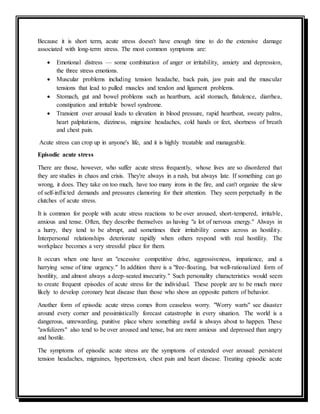 Because it is short term, acute stress doesn't have enough time to do the extensive damage
associated with long-term stress. The most common symptoms are:
 Emotional distress — some combination of anger or irritability, anxiety and depression,
the three stress emotions.
 Muscular problems including tension headache, back pain, jaw pain and the muscular
tensions that lead to pulled muscles and tendon and ligament problems.
 Stomach, gut and bowel problems such as heartburn, acid stomach, flatulence, diarrhea,
constipation and irritable bowel syndrome.
 Transient over arousal leads to elevation in blood pressure, rapid heartbeat, sweaty palms,
heart palpitations, dizziness, migraine headaches, cold hands or feet, shortness of breath
and chest pain.
Acute stress can crop up in anyone's life, and it is highly treatable and manageable.
Episodic acute stress
There are those, however, who suffer acute stress frequently, whose lives are so disordered that
they are studies in chaos and crisis. They're always in a rush, but always late. If something can go
wrong, it does. They take on too much, have too many irons in the fire, and can't organize the slew
of self-inflicted demands and pressures clamoring for their attention. They seem perpetually in the
clutches of acute stress.
It is common for people with acute stress reactions to be over aroused, short-tempered, irritable,
anxious and tense. Often, they describe themselves as having "a lot of nervous energy." Always in
a hurry, they tend to be abrupt, and sometimes their irritability comes across as hostility.
Interpersonal relationships deteriorate rapidly when others respond with real hostility. The
workplace becomes a very stressful place for them.
It occurs when one have an "excessive competitive drive, aggressiveness, impatience, and a
harrying sense of time urgency." In addition there is a "free-floating, but well-rationalized form of
hostility, and almost always a deep-seated insecurity." Such personality characteristics would seem
to create frequent episodes of acute stress for the individual. These people are to be much more
likely to develop coronary heat disease than those who show an opposite pattern of behavior.
Another form of episodic acute stress comes from ceaseless worry. "Worry warts" see disaster
around every corner and pessimistically forecast catastrophe in every situation. The world is a
dangerous, unrewarding, punitive place where something awful is always about to happen. These
"awfulizers" also tend to be over aroused and tense, but are more anxious and depressed than angry
and hostile.
The symptoms of episodic acute stress are the symptoms of extended over arousal: persistent
tension headaches, migraines, hypertension, chest pain and heart disease. Treating episodic acute
 