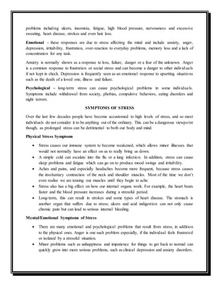 problems including ulcers, insomnia, fatigue, high blood pressure, nervousness and excessive
sweating, heart disease, strokes and even hair loss.
Emotional – these responses are due to stress affecting the mind and include anxiety, anger,
depression, irritability, frustration, over-reaction to everyday problems, memory loss and a lack of
concentration for any task.
Anxiety is normally shown as a response to loss, failure, danger or a fear of the unknown. Anger
is a common response to frustration or social stress and can become a danger to other individuals
if not kept in check. Depression is frequently seen as an emotional response to upsetting situations
such as the death of a loved one, illness and failure.
Psychological – long-term stress can cause psychological problems in some individuals.
Symptoms include withdrawal from society, phobias, compulsive behaviors, eating disorders and
night terrors.
SYMPTOMS OF STRESS
Over the last few decades people have become accustomed to high levels of stress, and so most
individuals do not consider it to be anything out of the ordinary. This can be a dangerous viewpoint
though, as prolonged stress can be detrimental to both our body and mind.
Physical Stress Symptoms
 Stress causes our immune system to become weakened, which allows minor illnesses that
would not normally have an effect on us to really bring us down.
 A simple cold can escalate into the flu or a lung infection. In addition, stress can cause
sleep problems and fatigue which can go on to produce mood swings and irritability.
 Aches and pains, and especially headaches become more frequent, because stress causes
the involuntary contraction of the neck and shoulder muscles. Most of the time we don’t
even realise we are tensing our muscles until they begin to ache.
 Stress also has a big effect on how our internal organs work. For example, the heart beats
faster and the blood pressure increases during a stressful period.
 Long-term, this can result in strokes and some types of heart disease. The stomach is
another organ that suffers due to stress; ulcers and acid indigestion can not only cause
chronic pain but can lead to serious internal bleeding.
Mental/Emotional Symptoms of Stress
 There are many emotional and psychological problems that result from stress, in addition
to the physical ones. Anger is one such problem especially, if the individual feels frustrated
or isolated by a stressful situation.
 Minor problems such as unhappiness and impatience for things to get back to normal can
quickly grow into more serious problems, such as clinical depression and anxiety disorders.
 