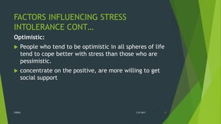FACTORS INFLUENCING STRESS
INTOLERANCE CONT…
Optimistic:
 People who tend to be optimistic in all spheres of life
tend to cope better with stress than those who are
pessimistic.
 concentrate on the positive, are more willing to get
social support
1/27/2017STRESS 21
 