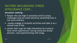 FACTORS INFLUENCING STRESS
INTOLERANCE CONT…
Sensation seeking:
 People who are high in sensation tend to enjoy
challenges and are easily bored by something that is
not extra ordinary.
 usually engage in stressful activities and take it as a
normal way of life.
 satisfy their urge for high stimulation by trying to
have novel experiences, having numerous sexual
partners, and experimenting with drugs.
1/27/2017STRESS 23
 