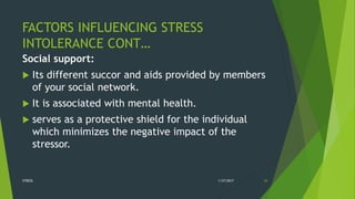 FACTORS INFLUENCING STRESS
INTOLERANCE CONT…
Social support:
 Its different succor and aids provided by members
of your social network.
 It is associated with mental health.
 serves as a protective shield for the individual
which minimizes the negative impact of the
stressor.
1/27/2017STRESS 24
 