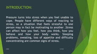 INTRODUCTION:
Pressure turns into stress when you feel unable to
cope. People have different ways of reacting to
stress, so a situation that feels stressful to one
person may in fact be motivating to another .Stress
can affect how you feel, how you think, how you
behave and how your body works. Sleeping
problems, sweating, loss of appetite and difficulty
concentrating are common signs of stress.
1/27/2017STRESS 6
 