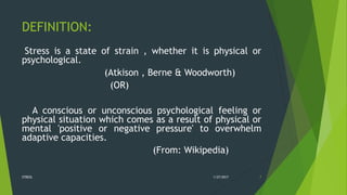 DEFINITION:
Stress is a state of strain , whether it is physical or
psychological.
(Atkison , Berne & Woodworth)
(OR)
A conscious or unconscious psychological feeling or
physical situation which comes as a result of physical or
mental 'positive or negative pressure' to overwhelm
adaptive capacities.
(From: Wikipedia)
1/27/2017STRESS 7
 