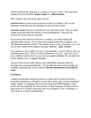 Stress is achieved the same way in a sentence as it is in a word . This may be by
making the stressed syllable longer, louder or a different pitch.
Most sentences have two basic types of word:
content words:Content words are the key words of a sentence. They are the
important words that carry the meaning or sense, the real content.
structure words: Structure words are not very important words. They are small,
simple words that make the sentence correct grammatically. They give the
sentence its correct form, its structure.
If you remove the structure words from a sentence, you will probably still
understand the sentence. If you remove the content words from a sentence, you
will not understand the sentence. The sentence has no sense or meaning. e.g. if you
receive this content words telegram message: Sell car gone France
This sentence is not complete. It is not a "grammatically correct" sentence. But you
probably understand it. These 4 words communicate very well. Somebodywants
you to sell their car for them because they have gone to France. We can add a few
words: Sell my car, I've gone to France.
The new words do not really add any more information. But they make the
message more correctgrammatically. We can add even more words to make one
complete, grammatically correct sentence. But the information is basicallythe
same:
Conclusion
English pronunciation depends on stress to a great deal. In order to become a
powerful communicator of English we must learn all the rules of stress mentioned
earlier. English is a language that borrowed words from 8000 languages of the
world. All rules regarding the stress patterns of these languages are impossible to
learn however if we learn some basic rules we can improve a lot. So learning of
stress leads us to better communication
 