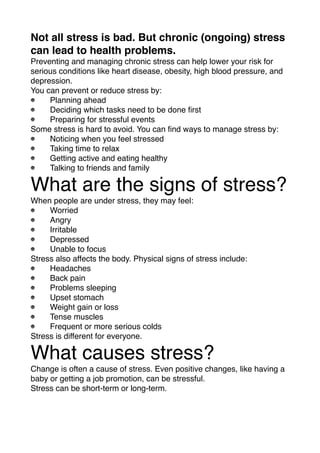 Not all stress is bad. But chronic (ongoing) stress
can lead to health problems.
Preventing and managing chronic stress can help lower your risk for
serious conditions like heart disease, obesity, high blood pressure, and
depression.
You can prevent or reduce stress by:
Planning ahead 
Deciding which tasks need to be done ﬁrst
Preparing for stressful events
Some stress is hard to avoid. You can ﬁnd ways to manage stress by:
Noticing when you feel stressed
Taking time to relax
Getting active and eating healthy
Talking to friends and family
What are the signs of stress?
When people are under stress, they may feel:
Worried
Angry
Irritable
Depressed
Unable to focus
Stress also affects the body. Physical signs of stress include:
Headaches
Back pain
Problems sleeping
Upset stomach
Weight gain or loss
Tense muscles
Frequent or more serious colds
Stress is different for everyone.
What causes stress?
Change is often a cause of stress. Even positive changes, like having a
baby or getting a job promotion, can be stressful.
Stress can be short-term or long-term.
 