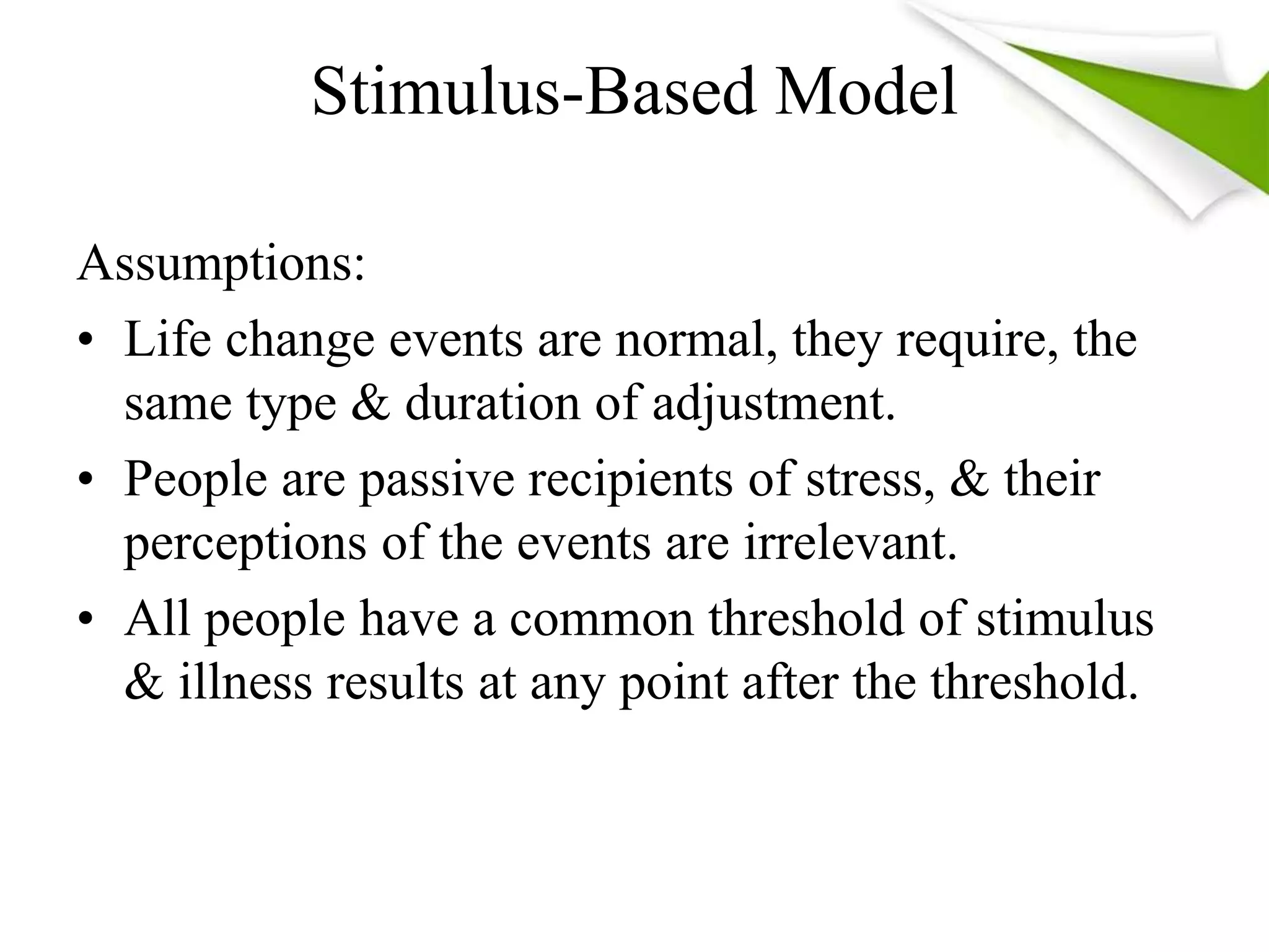 Stimulus-Based Model
Assumptions:
• Life change events are normal, they require, the
same type & duration of adjustment.
• People are passive recipients of stress, & their
perceptions of the events are irrelevant.
• All people have a common threshold of stimulus
& illness results at any point after the threshold.
 
