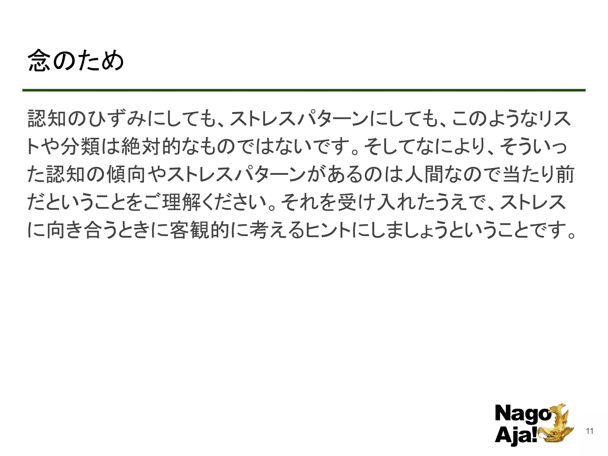 念のため
認知のひずみにしても、ストレスパターンにしても、このようなリス
トや分類は絶対的なものではないです。そしてなにより、そういっ
た認知の傾向やストレスパターンがあるのは人間なので当たり前
だということをご理解ください。それを受け入れたうえで、ストレス
に向き合うときに客観的に考えるヒントにしましょうということです。
11
 