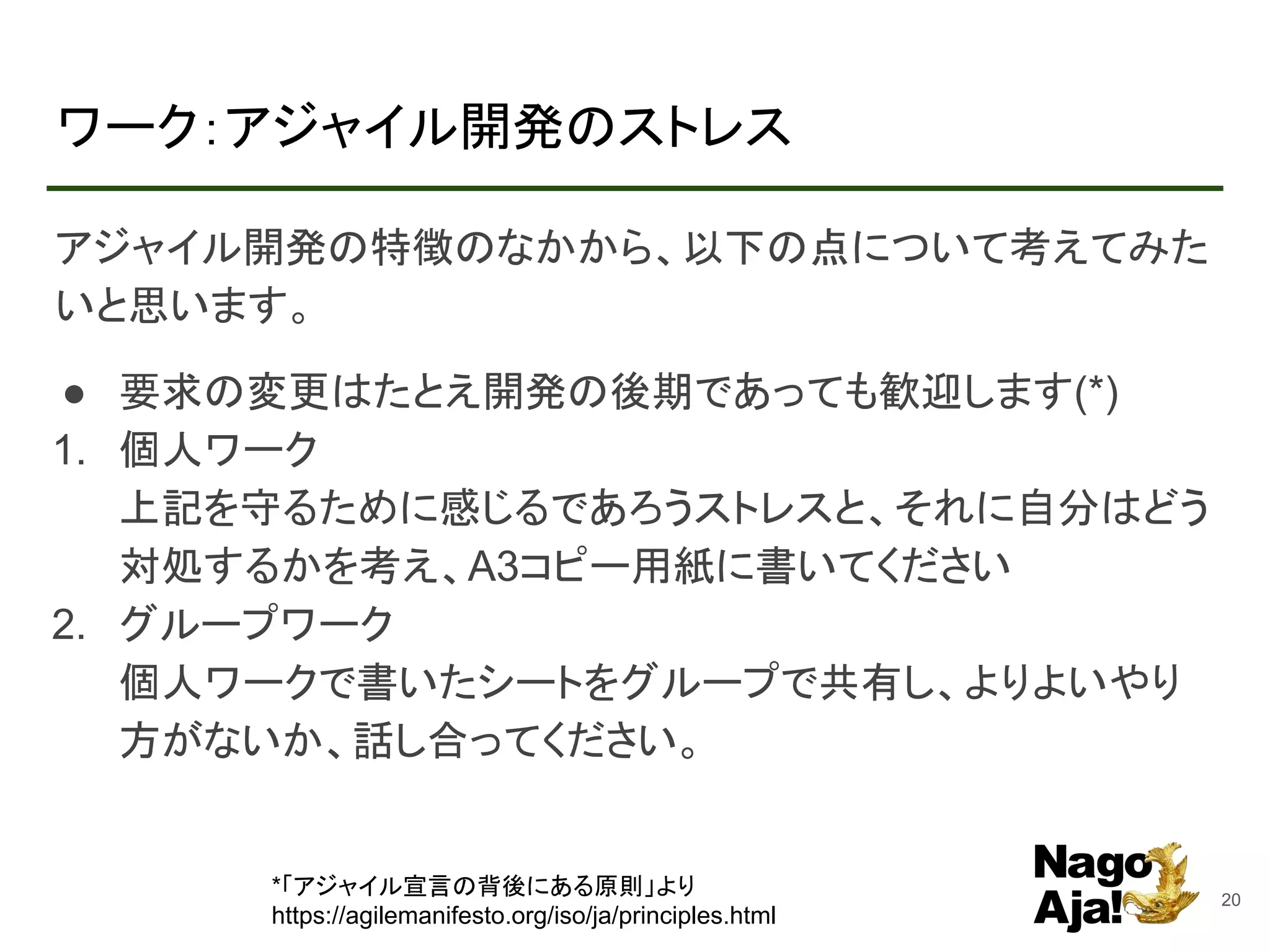 ワーク：アジャイル開発のストレス
アジャイル開発の特徴のなかから、以下の点について考えてみた
いと思います。
● 要求の変更はたとえ開発の後期であっても歓迎します(*)
1. 個人ワーク
上記を守るために感じるであろうストレスと、それに自分はどう
対処するかを考え、A3コピー用紙に書いてください
2. グループワーク
個人ワークで書いたシートをグループで共有し、よりよいやり
方がないか、話し合ってください。
20
*「アジャイル宣言の背後にある原則」より
https://agilemanifesto.org/iso/ja/principles.html
 