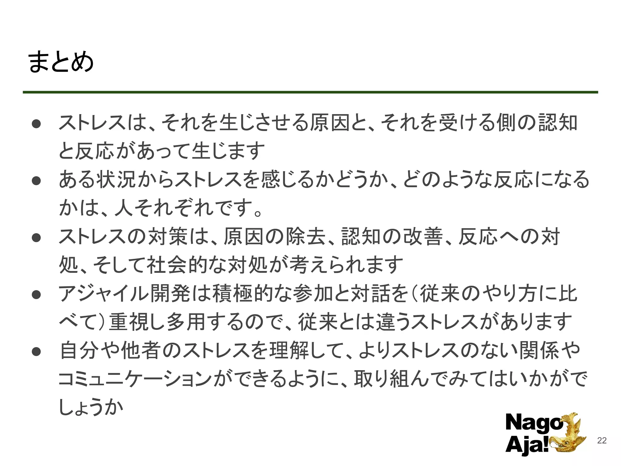 まとめ
● ストレスは、それを生じさせる原因と、それを受ける側の認知
と反応があって生じます
● ある状況からストレスを感じるかどうか、どのような反応になる
かは、人それぞれです。
● ストレスの対策は、原因の除去、認知の改善、反応への対
処、そして社会的な対処が考えられます
● アジャイル開発は積極的な参加と対話を（従来のやり方に比
べて）重視し多用するので、従来とは違うストレスがあります
● 自分や他者のストレスを理解して、よりストレスのない関係や
コミュニケーションができるように、取り組んでみてはいかがで
しょうか
22
 