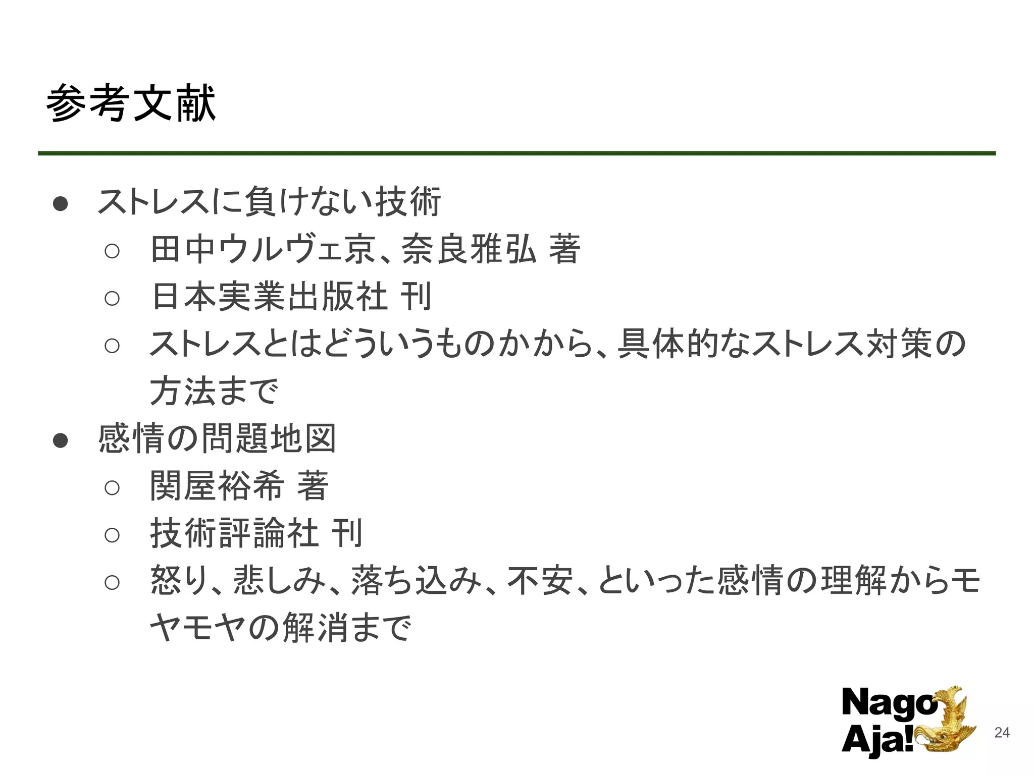 参考文献
● ストレスに負けない技術
○ 田中ウルヴェ京、奈良雅弘 著
○ 日本実業出版社 刊
○ ストレスとはどういうものかから、具体的なストレス対策の
方法まで
● 感情の問題地図
○ 関屋裕希 著
○ 技術評論社 刊
○ 怒り、悲しみ、落ち込み、不安、といった感情の理解からモ
ヤモヤの解消まで
24
 