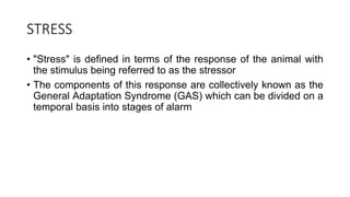 STRESS
• "Stress" is defined in terms of the response of the animal with
the stimulus being referred to as the stressor
• The components of this response are collectively known as the
General Adaptation Syndrome (GAS) which can be divided on a
temporal basis into stages of alarm
 