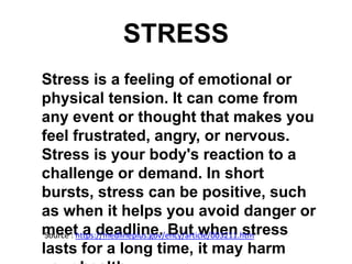 STRESS
Stress is a feeling of emotional or
physical tension. It can come from
any event or thought that makes you
feel frustrated, angry, or nervous.
Stress is your body's reaction to a
challenge or demand. In short
bursts, stress can be positive, such
as when it helps you avoid danger or
meet a deadline. But when stress
lasts for a long time, it may harm
Source : https://medlineplus.gov/ency/article/003211.htm
 