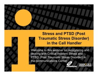 Copyright © 2013, PowerPhone, Inc.
Stress and PTSD (Post
Traumatic Stress Disorder)
in the Call Handler
Welcome to this webinar on recognizing and
dealing with Critical Incident Stress and
PTSD (Post Traumatic Stress Disorder) in
the communications Center
 