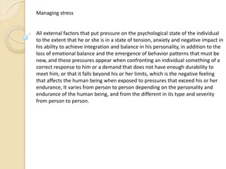 Managing stress
All external factors that put pressure on the psychological state of the individual
to the extent that he or she is in a state of tension, anxiety and negative impact in
his ability to achieve integration and balance in his personality, in addition to the
loss of emotional balance and the emergence of behavior patterns that must be
new, and these pressures appear when confronting an individual something of a
correct response to him or a demand that does not have enough durability to
meet him, or that it falls beyond his or her limits, which is the negative feeling
that affects the human being when exposed to pressures that exceed his or her
endurance, It varies from person to person depending on the personality and
endurance of the human being, and from the different in its type and severity
from person to person.
 