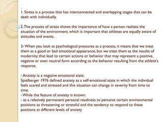 .
1. Stress is a process that has interconnected and overlapping stages that can be
dealt with individually.
2.The process of stress shows the importance of how a person realizes the
situation of the environment, which is important that athletes are equally aware of
attitudes and events.
3- When you look at psychological pressures as a process, it means that we treat
them as a good or bad emotional appearance, but we treat them as the results of
modernity that lead to certain actions or behavior that may represent a positive,
negative or even neutral form according to the behavior resulting from the athlete's
response.
- Anxiety: is a negative emotional state.
Spielberger 1976 defined anxiety as a self-emotional state in which the individual
feels scared and stressed and this situation can change in severity from time to
time.
- While the feature of anxiety is known:
- as a relatively permanent personal readiness to perceive certain environmental
positions as threatening or stressful and the tendency to respond to these
positions at different levels of anxiety
 