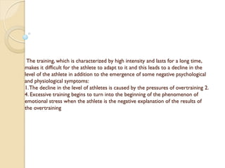 The training, which is characterized by high intensity and lasts for a long time,
makes it difficult for the athlete to adapt to it and this leads to a decline in the
level of the athlete in addition to the emergence of some negative psychological
and physiological symptoms:
1.The decline in the level of athletes is caused by the pressures of overtraining 2.
4. Excessive training begins to turn into the beginning of the phenomenon of
emotional stress when the athlete is the negative explanation of the results of
the overtraining
 