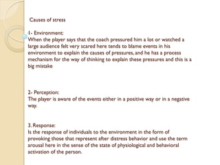 Causes of stress
1- Environment:
When the player says that the coach pressured him a lot or watched a
large audience felt very scared here tends to blame events in his
environment to explain the causes of pressures, and he has a process
mechanism for the way of thinking to explain these pressures and this is a
big mistake
2- Perception:
The player is aware of the events either in a positive way or in a negative
way.
3. Response:
Is the response of individuals to the environment in the form of
provoking those that represent after distress behavior and use the term
arousal here in the sense of the state of physiological and behavioral
activation of the person.
 