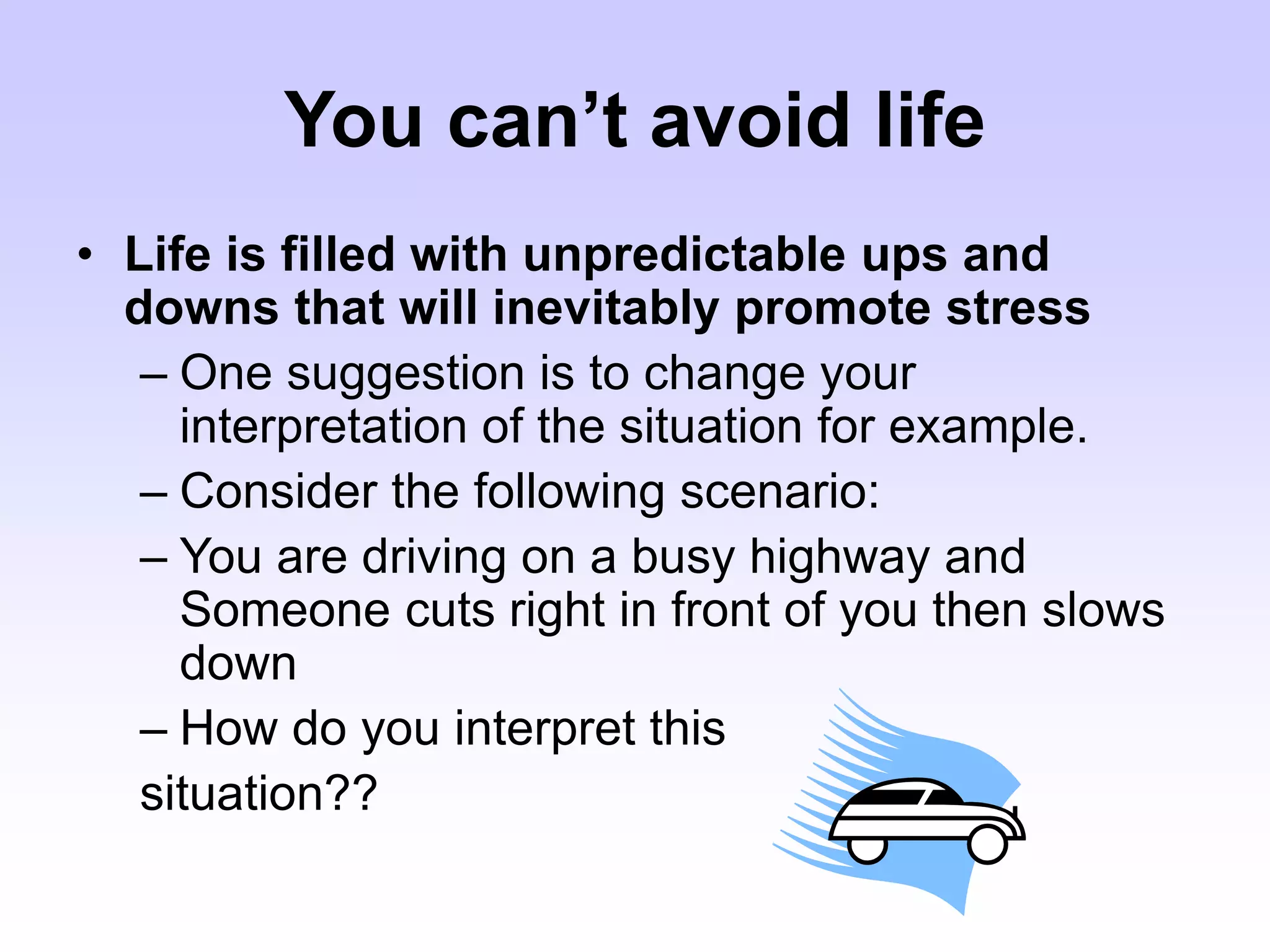 You can’t avoid life
• Life is filled with unpredictable ups and
downs that will inevitably promote stress
– One suggestion is to change your
interpretation of the situation for example.
– Consider the following scenario:
– You are driving on a busy highway and
Someone cuts right in front of you then slows
down
– How do you interpret this
situation??
 