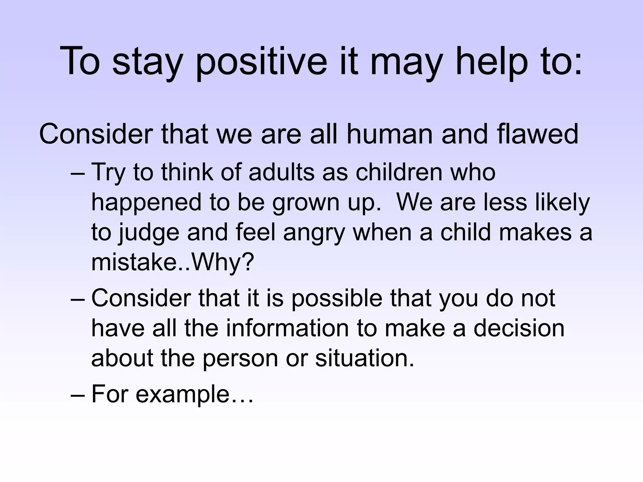 To stay positive it may help to:
Consider that we are all human and flawed
– Try to think of adults as children who
happened to be grown up. We are less likely
to judge and feel angry when a child makes a
mistake..Why?
– Consider that it is possible that you do not
have all the information to make a decision
about the person or situation.
– For example…
 