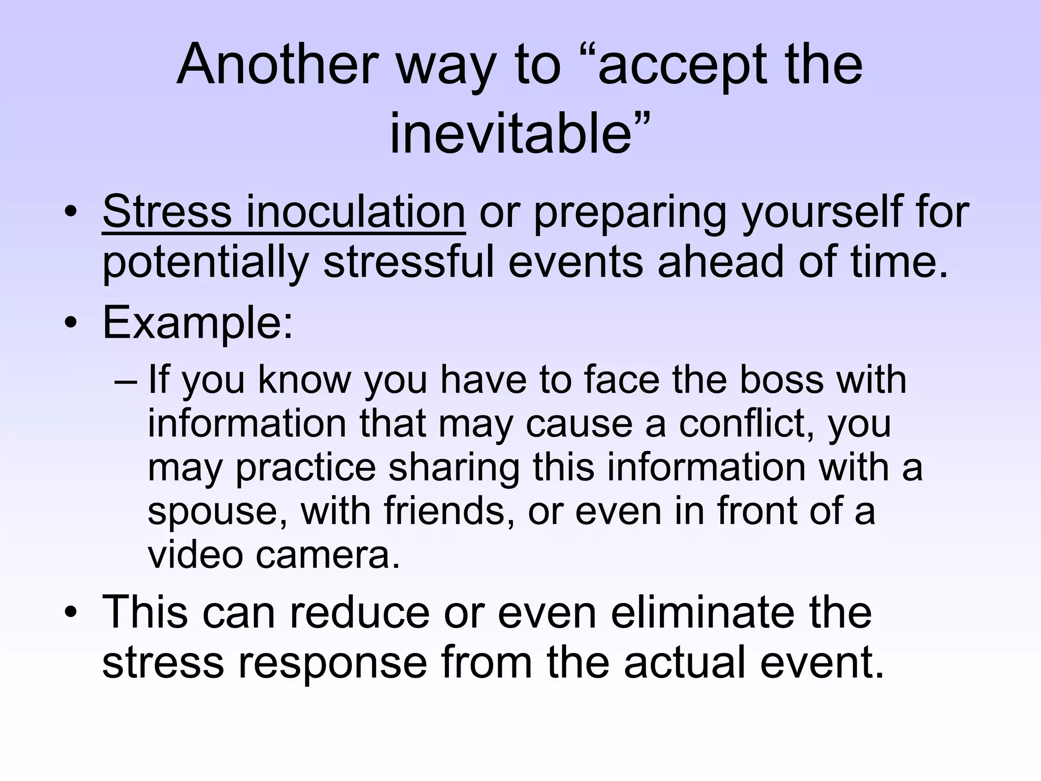 Another way to “accept the
inevitable”
• Stress inoculation or preparing yourself for
potentially stressful events ahead of time.
• Example:
– If you know you have to face the boss with
information that may cause a conflict, you
may practice sharing this information with a
spouse, with friends, or even in front of a
video camera.
• This can reduce or even eliminate the
stress response from the actual event.
 