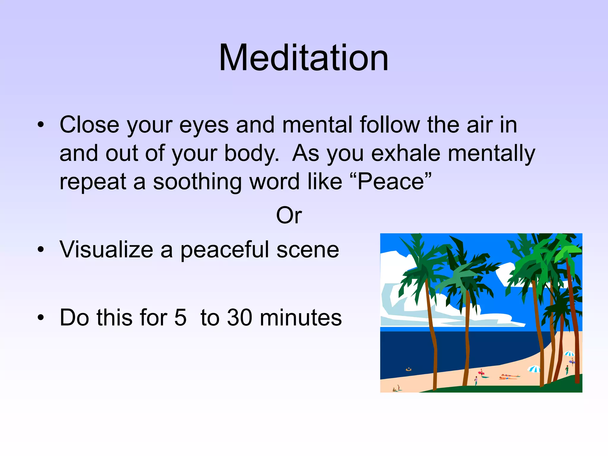 Meditation
• Close your eyes and mental follow the air in
and out of your body. As you exhale mentally
repeat a soothing word like “Peace”
Or
• Visualize a peaceful scene
• Do this for 5 to 30 minutes
 