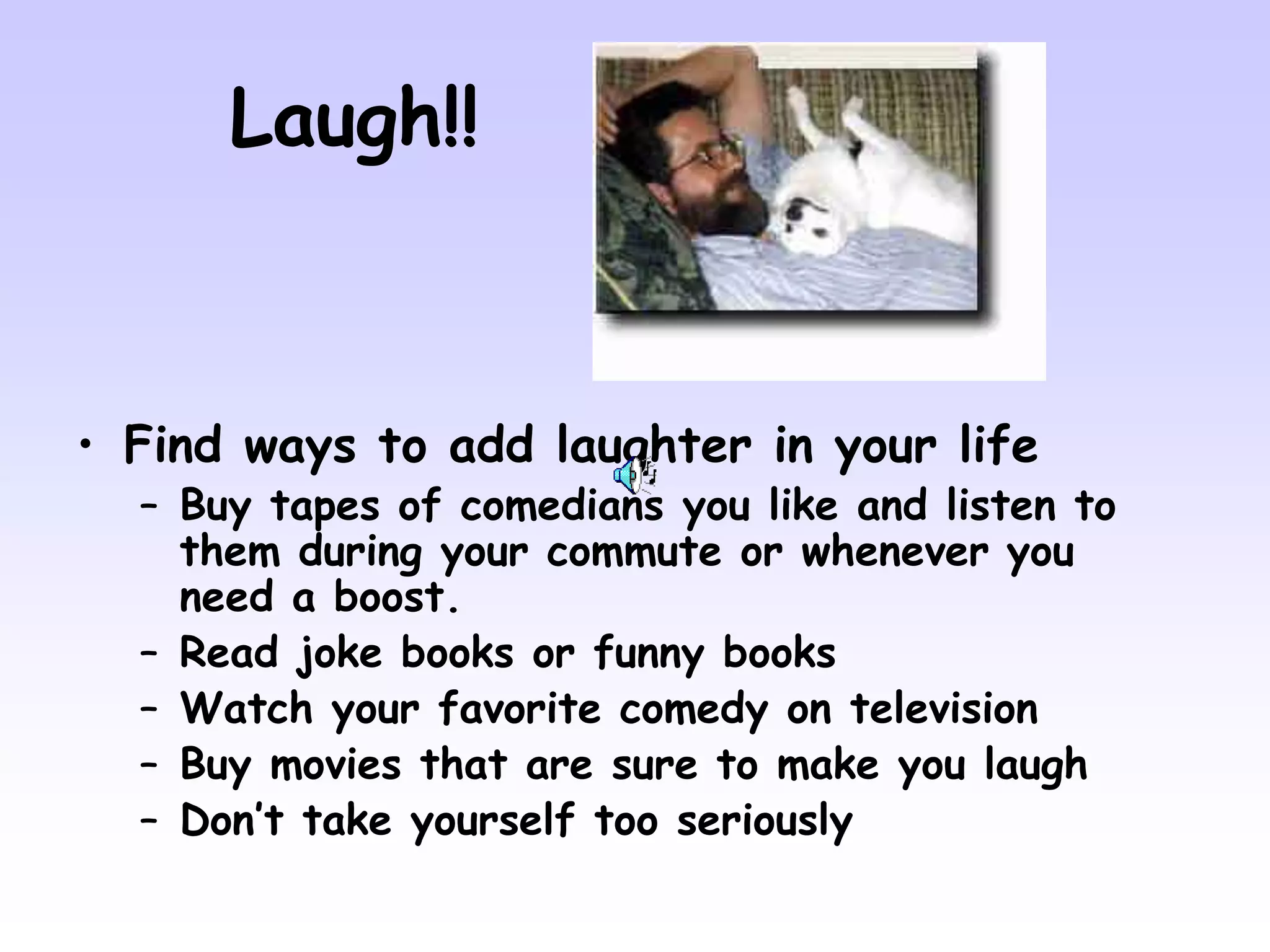 Laugh!!
• Find ways to add laughter in your life
– Buy tapes of comedians you like and listen to
them during your commute or whenever you
need a boost.
– Read joke books or funny books
– Watch your favorite comedy on television
– Buy movies that are sure to make you laugh
– Don’t take yourself too seriously
 