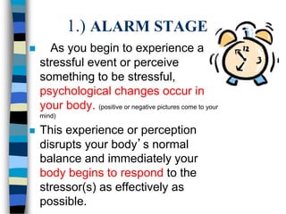 1.) ALARM STAGE
 As you begin to experience a
stressful event or perceive
something to be stressful,
psychological changes occur in
your body. (positive or negative pictures come to your
mind)
 This experience or perception
disrupts your body’s normal
balance and immediately your
body begins to respond to the
stressor(s) as effectively as
possible.
 